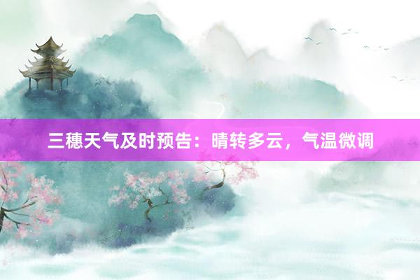 三穗天气及时预告：晴转多云，气温微调